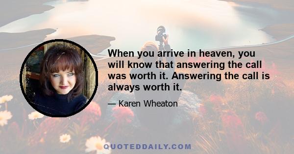 When you arrive in heaven, you will know that answering the call was worth it. Answering the call is always worth it.