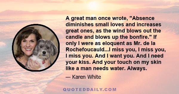 A great man once wrote, Absence diminishes small loves and increases great ones, as the wind blows out the candle and blows up the bonfire. If only I were as eloquent as Mr. de la Rochefoucauld...I miss you, I miss you, 