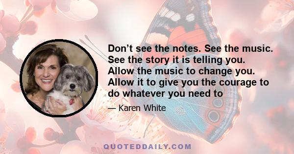 Don’t see the notes. See the music. See the story it is telling you. Allow the music to change you. Allow it to give you the courage to do whatever you need to