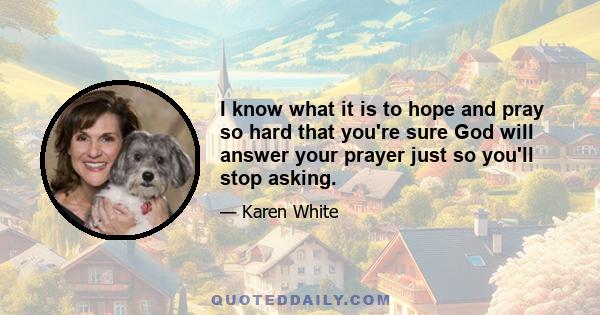 I know what it is to hope and pray so hard that you're sure God will answer your prayer just so you'll stop asking.