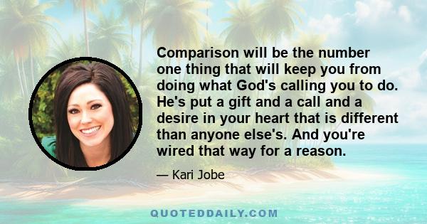 Comparison will be the number one thing that will keep you from doing what God's calling you to do. He's put a gift and a call and a desire in your heart that is different than anyone else's. And you're wired that way