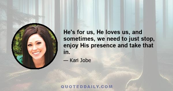 He's for us, He loves us, and sometimes, we need to just stop, enjoy His presence and take that in.