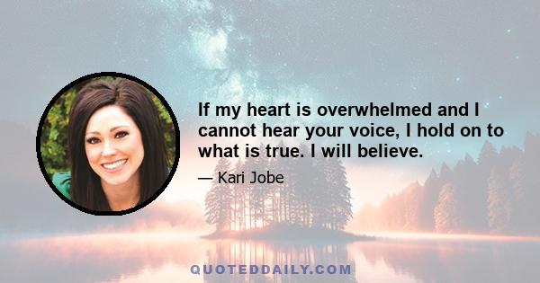 If my heart is overwhelmed and I cannot hear your voice, I hold on to what is true. I will believe.