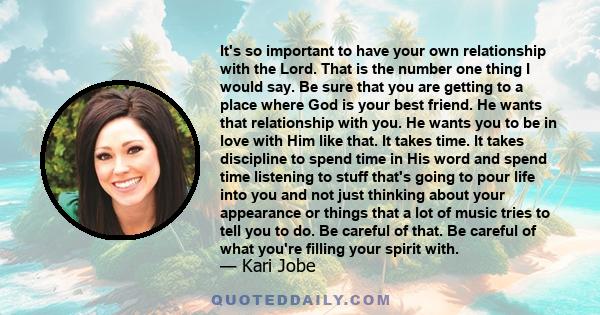 It's so important to have your own relationship with the Lord. That is the number one thing I would say. Be sure that you are getting to a place where God is your best friend. He wants that relationship with you. He