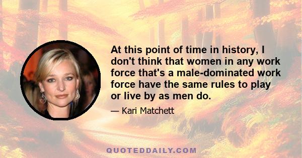 At this point of time in history, I don't think that women in any work force that's a male-dominated work force have the same rules to play or live by as men do.