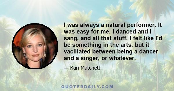 I was always a natural performer. It was easy for me. I danced and I sang, and all that stuff. I felt like I'd be something in the arts, but it vacillated between being a dancer and a singer, or whatever.