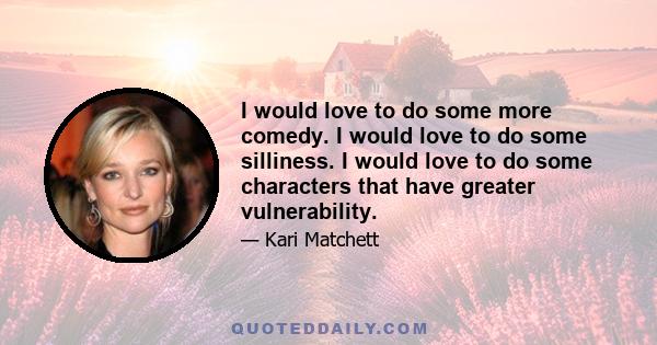 I would love to do some more comedy. I would love to do some silliness. I would love to do some characters that have greater vulnerability.