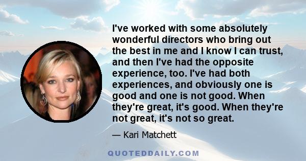 I've worked with some absolutely wonderful directors who bring out the best in me and I know I can trust, and then I've had the opposite experience, too. I've had both experiences, and obviously one is good and one is