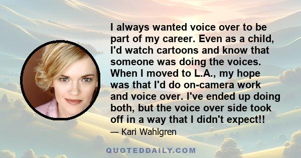 I always wanted voice over to be part of my career. Even as a child, I'd watch cartoons and know that someone was doing the voices. When I moved to L.A., my hope was that I'd do on-camera work and voice over. I've ended 