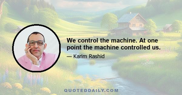 We control the machine. At one point the machine controlled us.