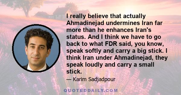 I really believe that actually Ahmadinejad undermines Iran far more than he enhances Iran's status. And I think we have to go back to what FDR said, you know, speak softly and carry a big stick. I think Iran under