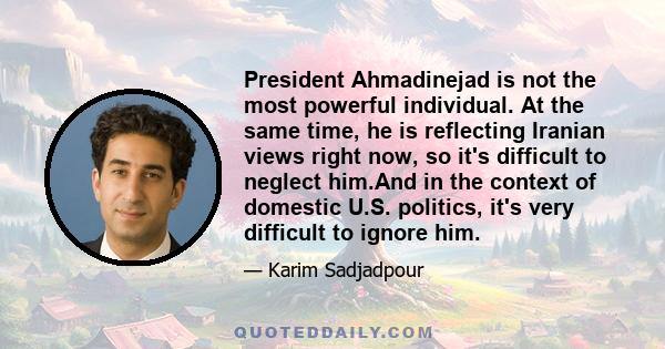 President Ahmadinejad is not the most powerful individual. At the same time, he is reflecting Iranian views right now, so it's difficult to neglect him.And in the context of domestic U.S. politics, it's very difficult