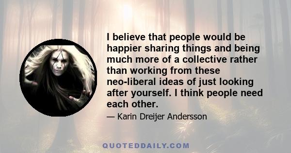 I believe that people would be happier sharing things and being much more of a collective rather than working from these neo-liberal ideas of just looking after yourself. I think people need each other.