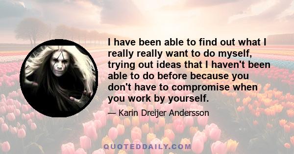 I have been able to find out what I really really want to do myself, trying out ideas that I haven't been able to do before because you don't have to compromise when you work by yourself.