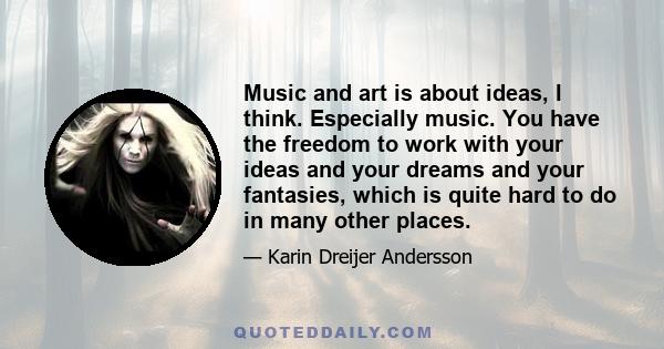 Music and art is about ideas, I think. Especially music. You have the freedom to work with your ideas and your dreams and your fantasies, which is quite hard to do in many other places.