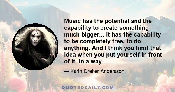 Music has the potential and the capability to create something much bigger... it has the capability to be completely free, to do anything. And I think you limit that idea when you put yourself in front of it, in a way.