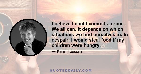 I believe I could commit a crime. We all can. It depends on which situations we find ourselves in. In despair, I would steal food if my children were hungry.