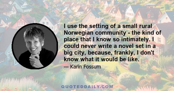 I use the setting of a small rural Norwegian community - the kind of place that I know so intimately. I could never write a novel set in a big city, because, frankly, I don't know what it would be like.