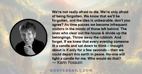 We're not really afraid to die. We're only afraid of being forgotten. We know that we'll be forgotten, and the idea is unbearable, don't you agree? As time passes we become infrequent visitors in the minds of those left 