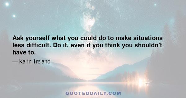 Ask yourself what you could do to make situations less difficult. Do it, even if you think you shouldn't have to.