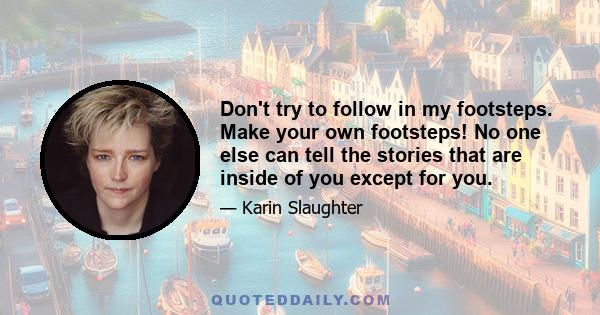 Don't try to follow in my footsteps. Make your own footsteps! No one else can tell the stories that are inside of you except for you.