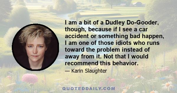 I am a bit of a Dudley Do-Gooder, though, because if I see a car accident or something bad happen, I am one of those idiots who runs toward the problem instead of away from it. Not that I would recommend this behavior.