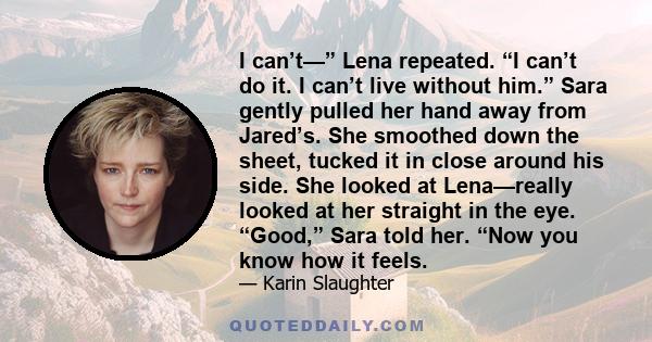 I can’t—” Lena repeated. “I can’t do it. I can’t live without him.” Sara gently pulled her hand away from Jared’s. She smoothed down the sheet, tucked it in close around his side. She looked at Lena—really looked at her 