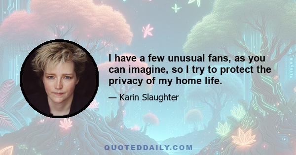 I have a few unusual fans, as you can imagine, so I try to protect the privacy of my home life.