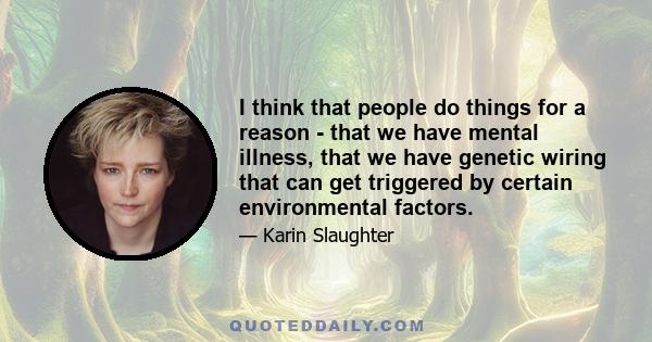 I think that people do things for a reason - that we have mental illness, that we have genetic wiring that can get triggered by certain environmental factors.