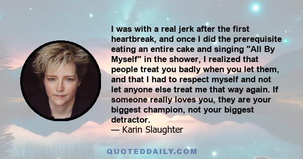 I was with a real jerk after the first heartbreak, and once I did the prerequisite eating an entire cake and singing All By Myself in the shower, I realized that people treat you badly when you let them, and that I had