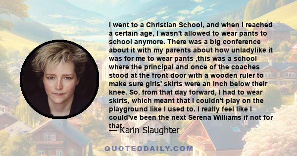 I went to a Christian School, and when I reached a certain age, I wasn't allowed to wear pants to school anymore. There was a big conference about it with my parents about how unladylike it was for me to wear pants