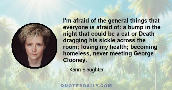 I'm afraid of the general things that everyone is afraid of: a bump in the night that could be a cat or Death dragging his sickle across the room; losing my health; becoming homeless, never meeting George Clooney.