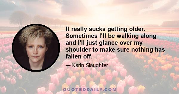 It really sucks getting older. Sometimes I'll be walking along and I'll just glance over my shoulder to make sure nothing has fallen off.