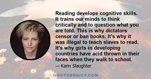 Reading develops cognitive skills. It trains our minds to think critically and to question what you are told. This is why dictators censor or ban books. It's why it was illegal to teach slaves to read. It's why girls in 