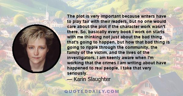 The plot is very important because writers have to play fair with their readers, but no one would care about the plot if the character work wasn't there. So, basically every book I work on starts with me thinking not