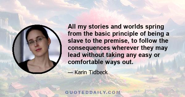 All my stories and worlds spring from the basic principle of being a slave to the premise, to follow the consequences wherever they may lead without taking any easy or comfortable ways out.