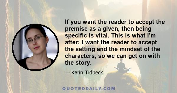 If you want the reader to accept the premise as a given, then being specific is vital. This is what I'm after; I want the reader to accept the setting and the mindset of the characters, so we can get on with the story.