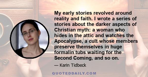 My early stories revolved around reality and faith. I wrote a series of stories about the darker aspects of Christian myth: a woman who hides in the attic and watches the Apocalypse, a cult whose members preserve