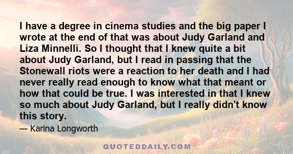 I have a degree in cinema studies and the big paper I wrote at the end of that was about Judy Garland and Liza Minnelli. So I thought that I knew quite a bit about Judy Garland, but I read in passing that the Stonewall