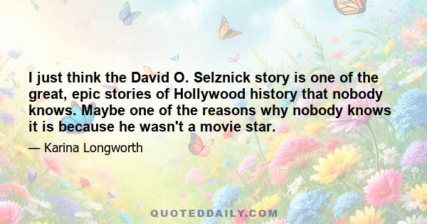 I just think the David O. Selznick story is one of the great, epic stories of Hollywood history that nobody knows. Maybe one of the reasons why nobody knows it is because he wasn't a movie star.