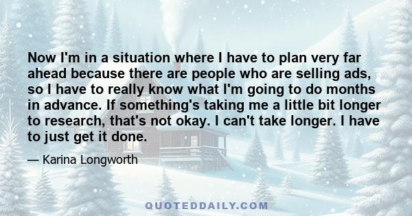 Now I'm in a situation where I have to plan very far ahead because there are people who are selling ads, so I have to really know what I'm going to do months in advance. If something's taking me a little bit longer to