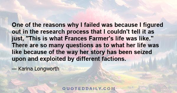 One of the reasons why I failed was because I figured out in the research process that I couldn't tell it as just, This is what Frances Farmer's life was like. There are so many questions as to what her life was like