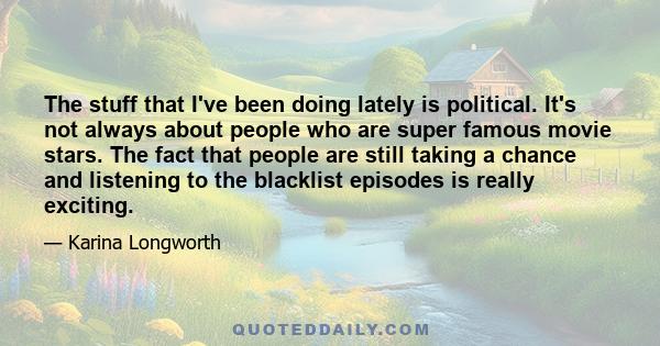 The stuff that I've been doing lately is political. It's not always about people who are super famous movie stars. The fact that people are still taking a chance and listening to the blacklist episodes is really