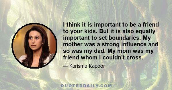 I think it is important to be a friend to your kids. But it is also equally important to set boundaries. My mother was a strong influence and so was my dad. My mom was my friend whom I couldn't cross.