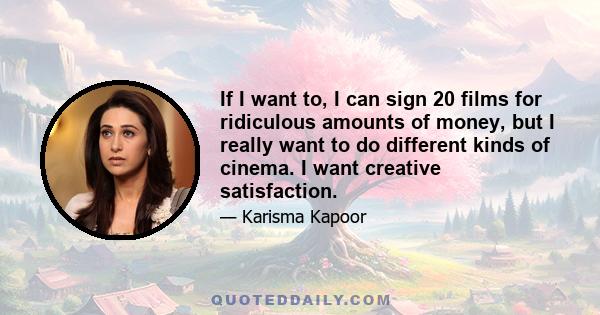 If I want to, I can sign 20 films for ridiculous amounts of money, but I really want to do different kinds of cinema. I want creative satisfaction.