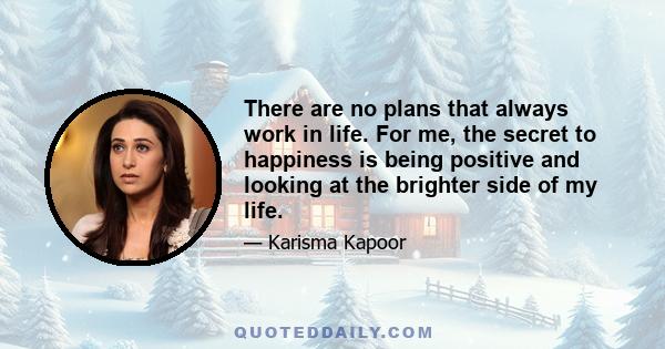 There are no plans that always work in life. For me, the secret to happiness is being positive and looking at the brighter side of my life.