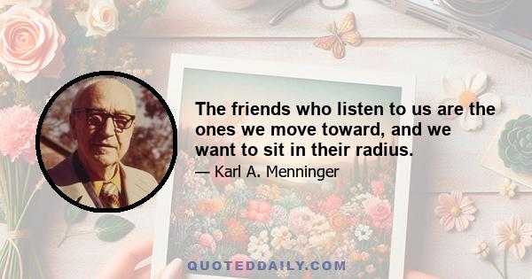 The friends who listen to us are the ones we move toward, and we want to sit in their radius.