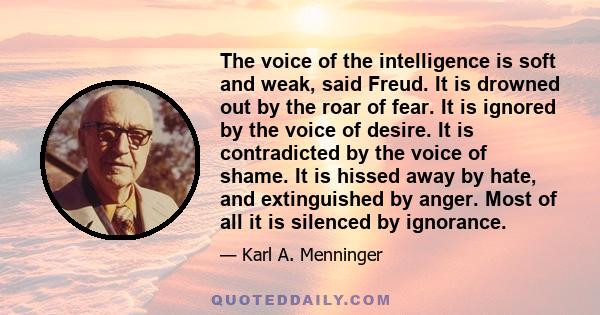 The voice of the intelligence is soft and weak, said Freud. It is drowned out by the roar of fear. It is ignored by the voice of desire. It is contradicted by the voice of shame. It is hissed away by hate, and