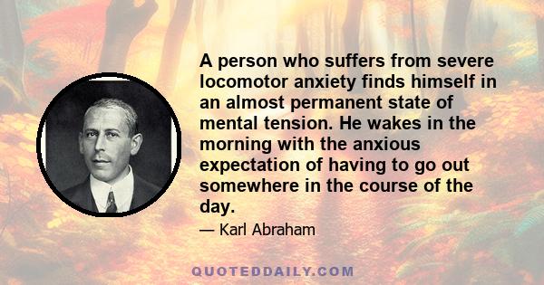 A person who suffers from severe locomotor anxiety finds himself in an almost permanent state of mental tension. He wakes in the morning with the anxious expectation of having to go out somewhere in the course of the