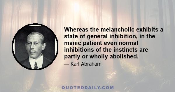 Whereas the melancholic exhibits a state of general inhibition, in the manic patient even normal inhibitions of the instincts are partly or wholly abolished.